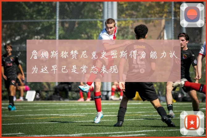 詹姆斯称赞尼克史密斯得分能力认为这早已是常态表现