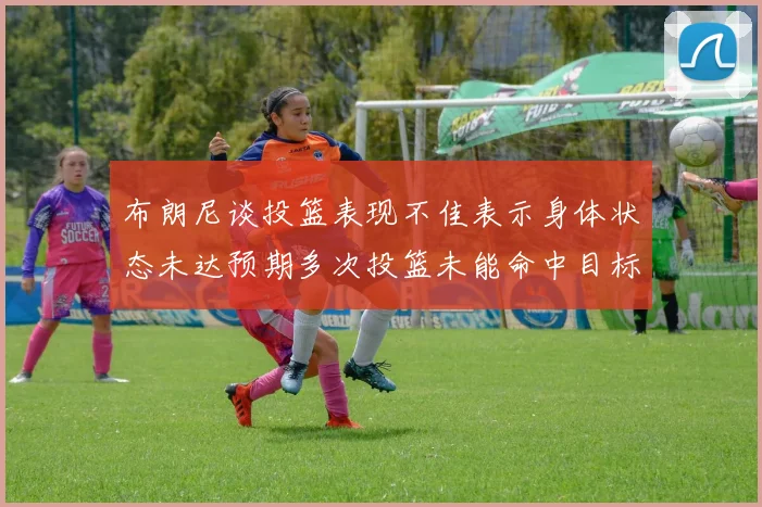 布朗尼谈投篮表现不佳表示身体状态未达预期多次投篮未能命中目标