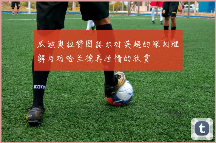 瓜迪奥拉赞图赫尔对英超的深刻理解与对哈兰德真性情的欣赏