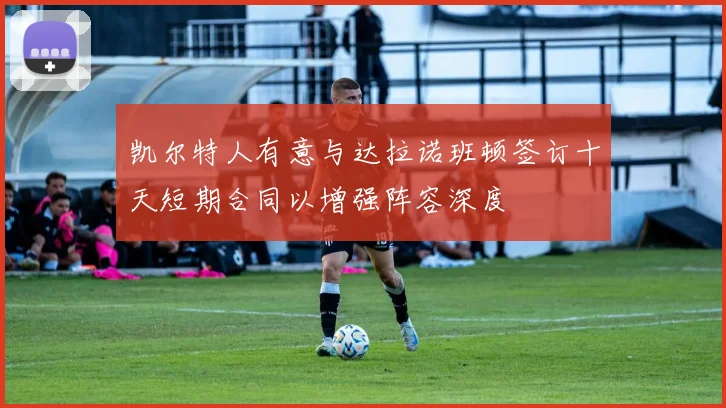 凯尔特人有意与达拉诺班顿签订十天短期合同以增强阵容深度