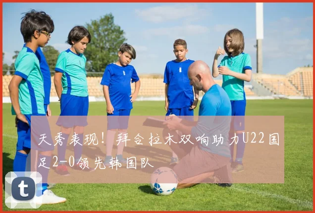 天秀表现！拜合拉木双响助力U22国足2-0领先韩国队