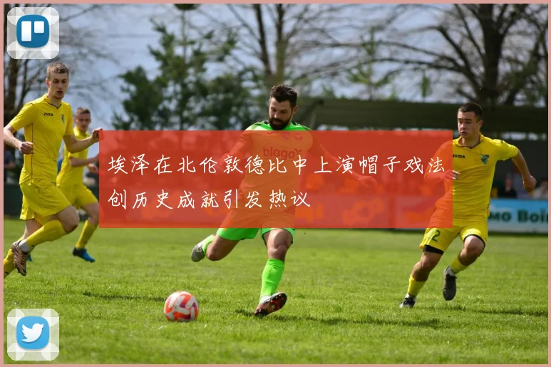 埃泽在北伦敦德比中上演帽子戏法创历史成就引发热议