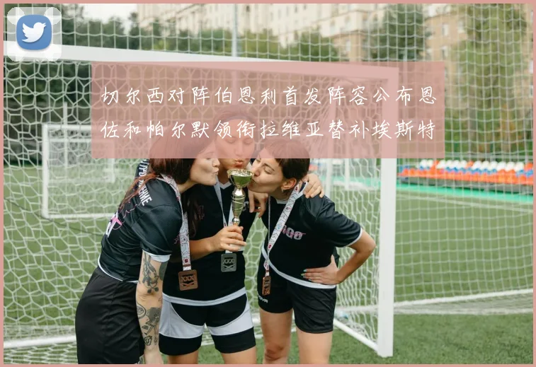 切尔西对阵伯恩利首发阵容公布恩佐和帕尔默领衔拉维亚替补埃斯特旺因伤缺席