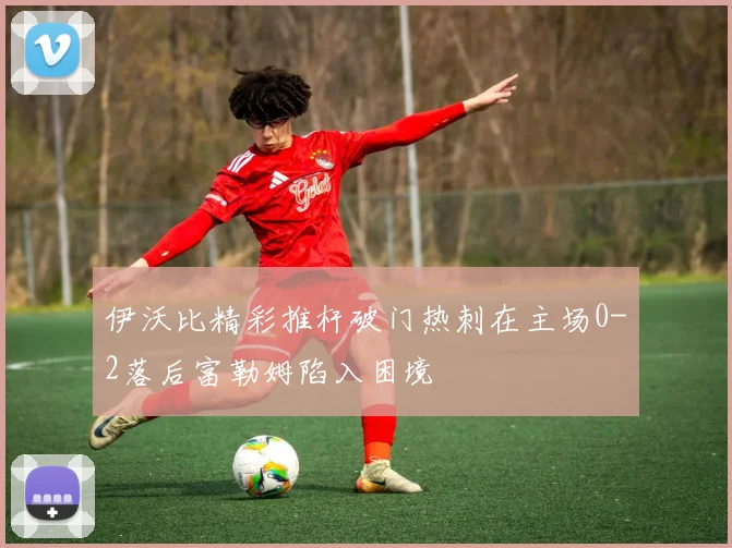 伊沃比精彩推杆破门热刺在主场0-2落后富勒姆陷入困境