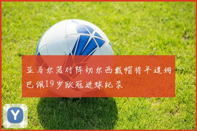 亚马尔若对阵切尔西戴帽将平追姆巴佩19岁欧冠进球纪录