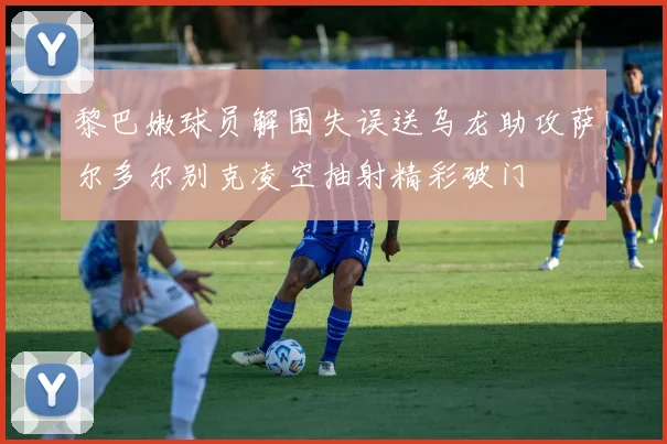 黎巴嫩球员解围失误送乌龙助攻萨尔多尔别克凌空抽射精彩破门