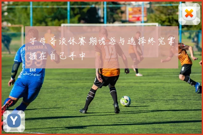 字母哥谈休赛期诱惑与选择终究掌握在自己手中
