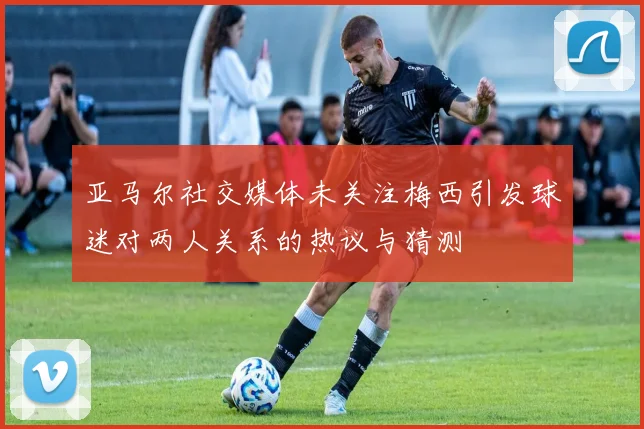 亚马尔社交媒体未关注梅西引发球迷对两人关系的热议与猜测