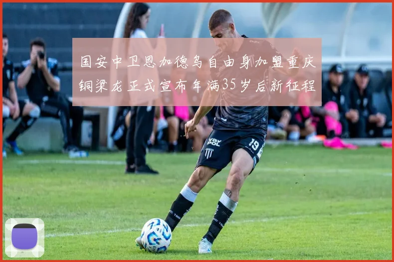 国安中卫恩加德乌自由身加盟重庆铜梁龙正式宣布年满35岁后新征程开启