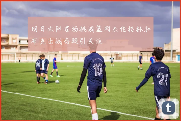 明日太阳客场挑战篮网杰伦格林和布克出战存疑引关注