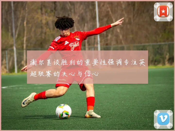 谢尔基谈胜利的重要性强调专注英超联赛的决心与信心