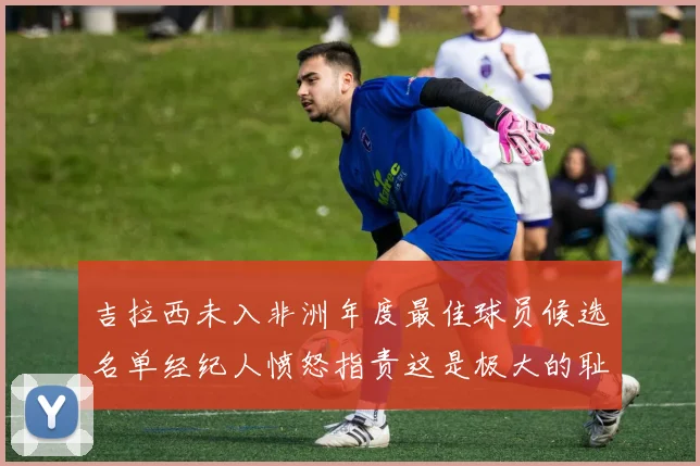 吉拉西未入非洲年度最佳球员候选名单经纪人愤怒指责这是极大的耻辱