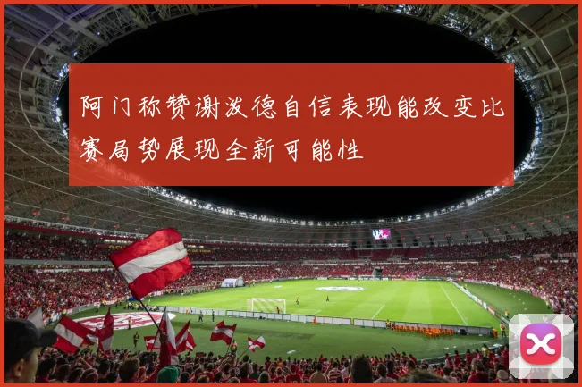 阿门称赞谢泼德自信表现能改变比赛局势展现全新可能性