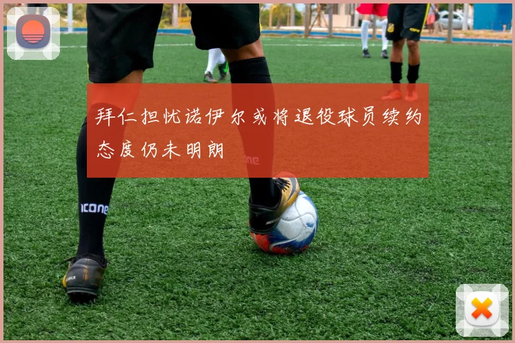拜仁担忧诺伊尔或将退役球员续约态度仍未明朗