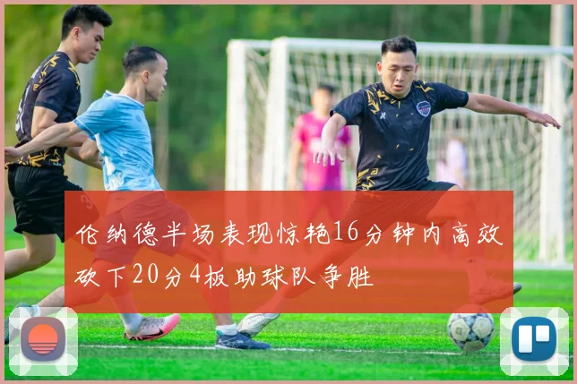 伦纳德半场表现惊艳16分钟内高效砍下20分4板助球队争胜