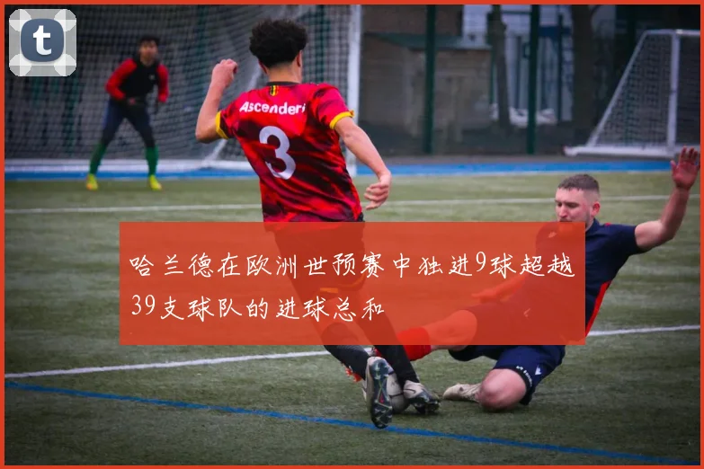 哈兰德在欧洲世预赛中独进9球超越39支球队的进球总和